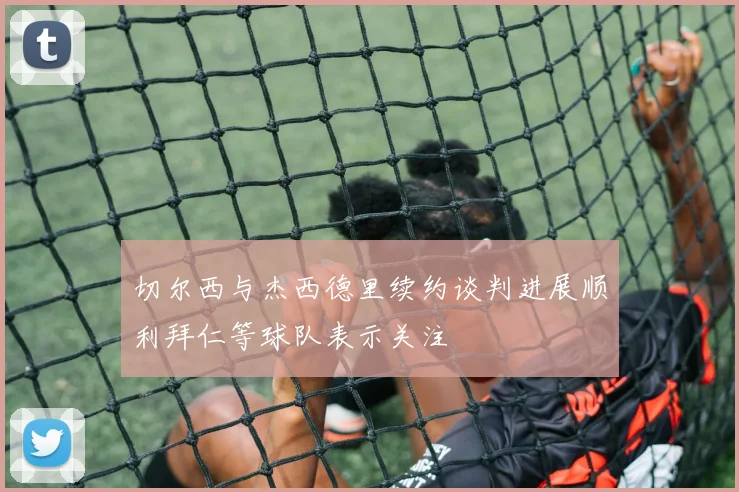 切尔西与杰西德里续约谈判进展顺利拜仁等球队表示关注
