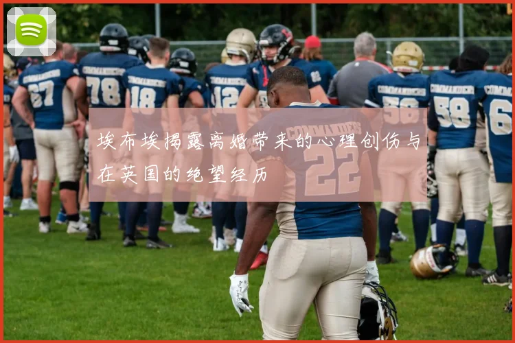 埃布埃揭露离婚带来的心理创伤与在英国的绝望经历