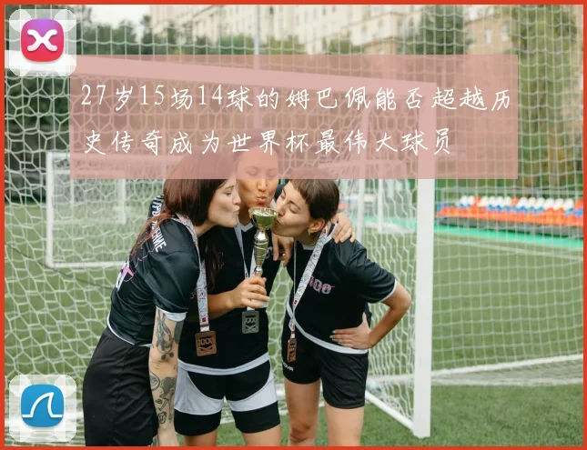 27岁15场14球的姆巴佩能否超越历史传奇成为世界杯最伟大球员