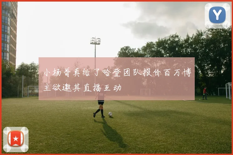 小杨哥真给了哈登团队报价百万博主欲邀其直播互动