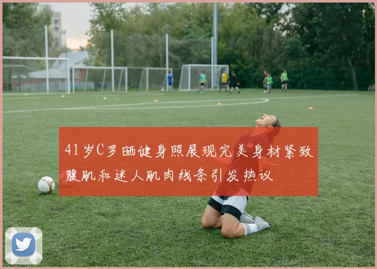 41岁C罗晒健身照展现完美身材紧致腹肌和迷人肌肉线条引发热议