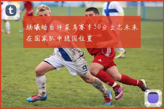 杨曦皓自评菜鸟赛季50分立志未来在国家队中稳固位置