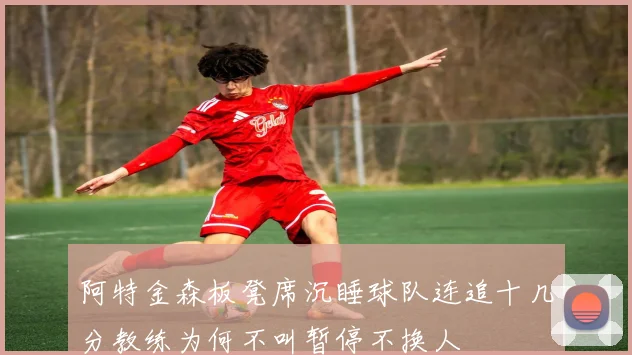 阿特金森板凳席沉睡球队连追十几分教练为何不叫暂停不换人