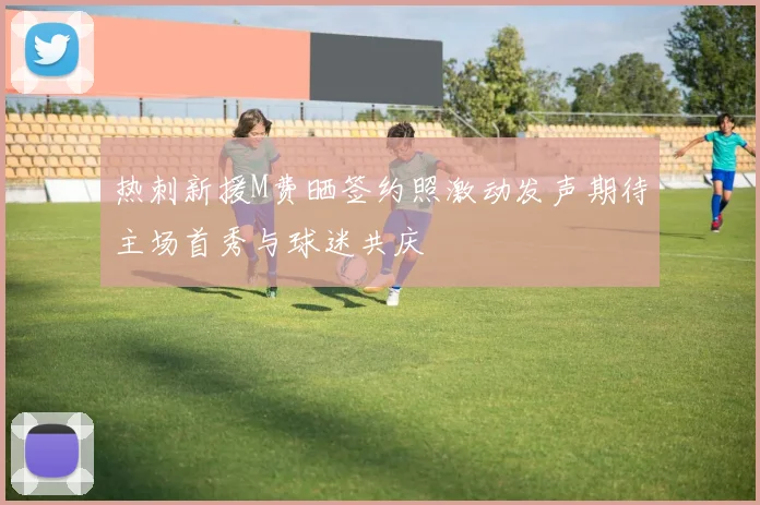 热刺新援M费晒签约照激动发声期待主场首秀与球迷共庆