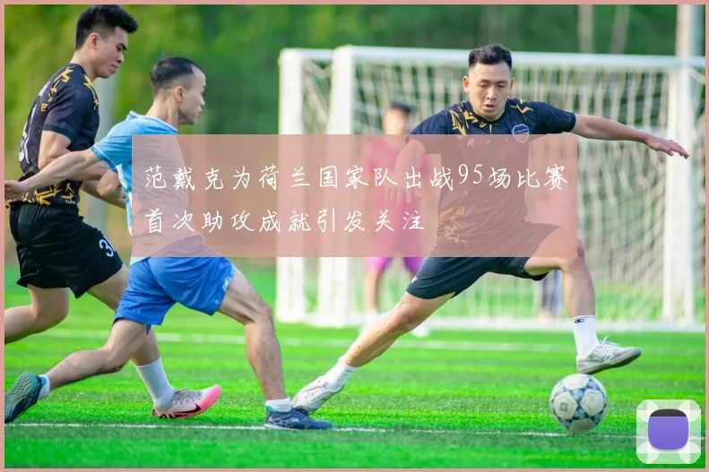 范戴克为荷兰国家队出战95场比赛首次助攻成就引发关注
