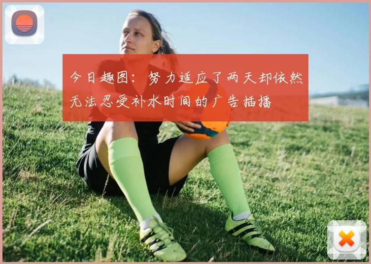 今日趣图：努力适应了两天却依然无法忍受补水时间的广告插播