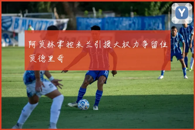阿莫林掌控米兰引援大权力争留住莫德里奇