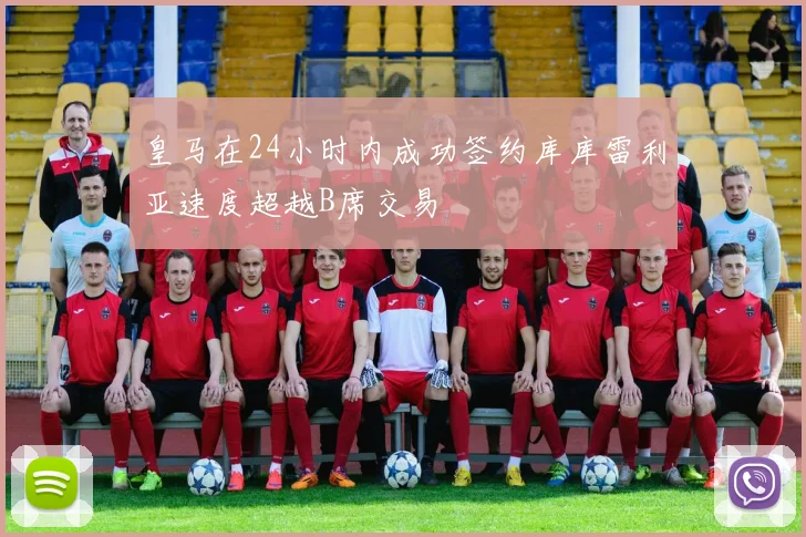 皇马在24小时内成功签约库库雷利亚速度超越B席交易