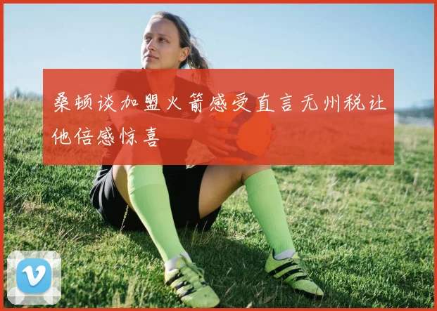 桑顿谈加盟火箭感受直言无州税让他倍感惊喜