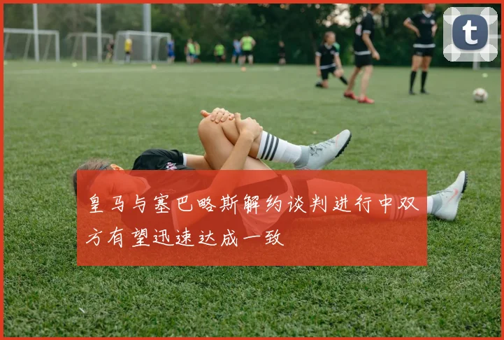皇马与塞巴略斯解约谈判进行中双方有望迅速达成一致